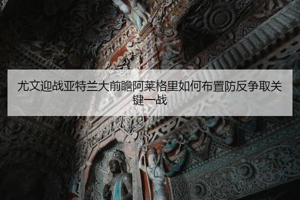 尤文迎战亚特兰大前瞻阿莱格里如何布置防反争取关键一战