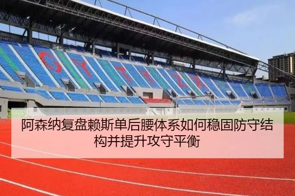 阿森纳复盘赖斯单后腰体系如何稳固防守结构并提升攻守平衡