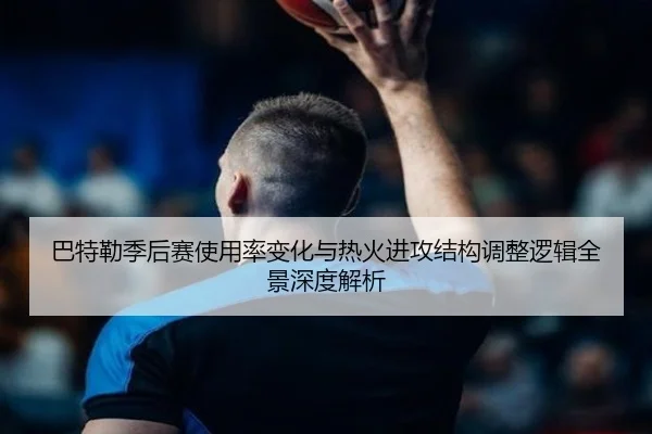 巴特勒季后赛使用率变化与热火进攻结构调整逻辑全景深度解析