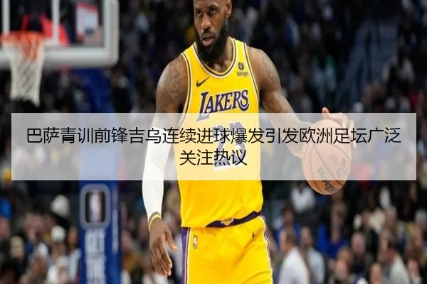 巴萨青训前锋吉乌连续进球爆发引发欧洲足坛广泛关注热议